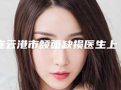 连云港市颌面缺损医生上榜名单前十位对比挑选-连云港市闫忠义口腔医生