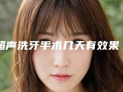 超声洗牙手术几天有效果(超声洗牙的效果怎么样,能保持多久)