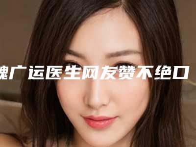 魏广运医生网友赞不绝口-衢州龙游美莱医疗美容门诊部