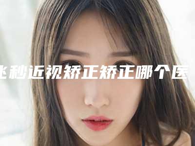 飞秒近视矫正矫正哪个医生好国内：飞秒近视矫正矫正医生前50名口碑良好