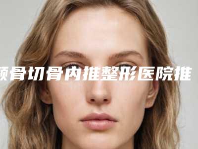 颧骨切骨内推整形医院推荐:颧骨切骨内推医院前30位哪家较好