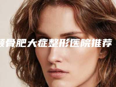 颧骨肥大症整形医院推荐:颧骨肥大症整形医院top30强榜单曝光