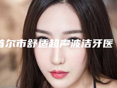 首尔市舒适超声波洁牙医生排行医美5强实力不俗-首尔市舒适超声波洁牙口腔医生