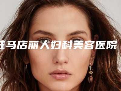 驻马店丽人妇科美容医院与驻马店金玄宫美容诊所热门top口碑盘点