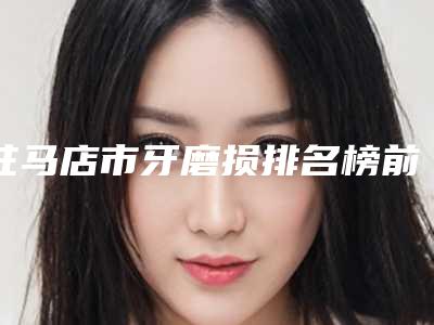 驻马店市牙磨损排名榜前十名都是哪些机构-驻马店市蒋红丽口腔医生