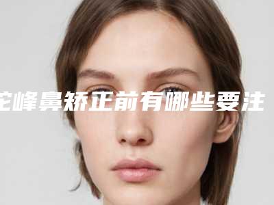 驼峰鼻矫正前有哪些要注意的(驼峰鼻矫正术前后对比)