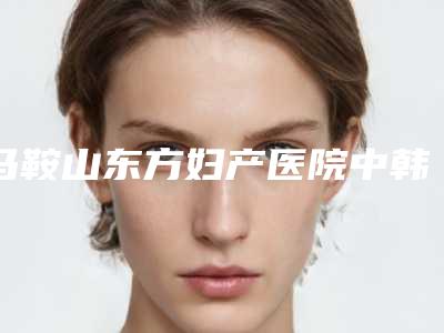 马鞍山东方妇产医院中韩整形美容中心,马鞍山颜丽医疗美容你比较喜欢哪一家