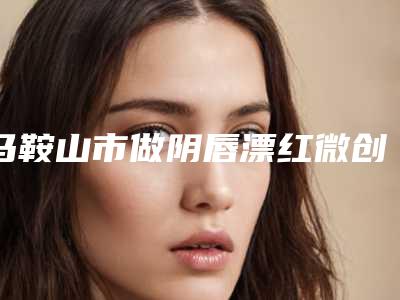 马鞍山市做阴唇漂红微创手术价格收费表火爆一览-均价做阴唇漂红微创手术12104元