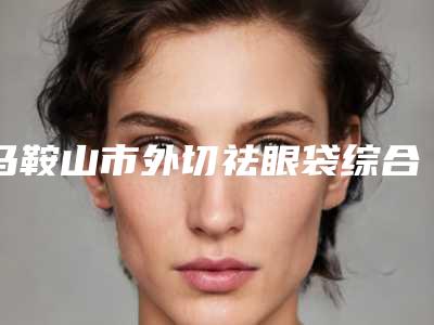 马鞍山市外切祛眼袋综合实力前十名口碑排行名单在这里(马鞍山市外切祛眼袋整形医院)