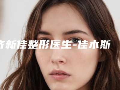 齐新佳整形医生-佳木斯市齐新佳医生玻尿酸丰乳十大资料到手可详查