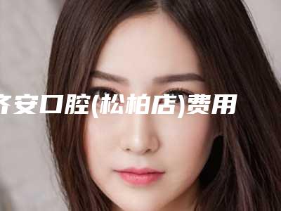 齐安口腔(松柏店)费用表明细2025版内部流出一览附半口牙缺失种植案例
