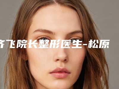 齐飞院长整形医生-松原齐飞整形美容院齐飞院长医师全新详细解析