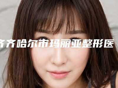 齐齐哈尔市玛丽亚整形医院,龙沙区大千医疗美容诊所专家top口碑在线