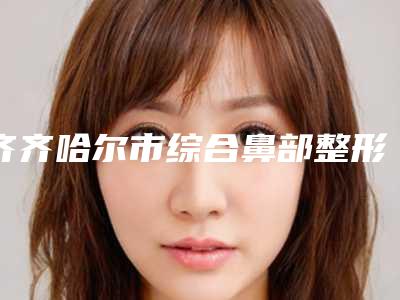 齐齐哈尔市综合鼻部整形医院排行震撼发布(齐齐哈尔市综合鼻部整形整形医院)