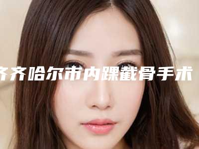 齐齐哈尔市内踝截骨手术价格收费表名气专家2025曝光-齐齐哈尔市内踝截骨手术整容手术价格是多少