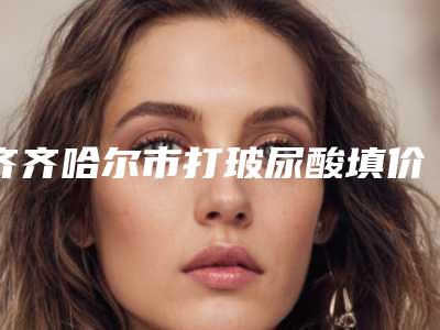 齐齐哈尔市打玻尿酸填价格(价目)表手术分析(近6个月均价为：5775元)
