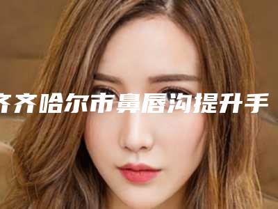 齐齐哈尔市鼻唇沟提升手术整形医院(齐齐哈尔大千医疗美容诊所名气大)