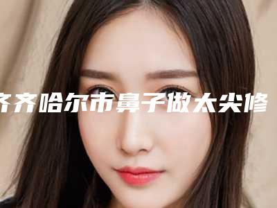 齐齐哈尔市鼻子做太尖修复哪家医院好(齐齐哈尔靓婕医疗美容门诊部实力口碑出众~)