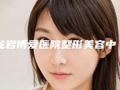 龙岩博爱医院整形美容中心,龙岩新罗欧菲医疗美容门诊部看哪家医院技术好