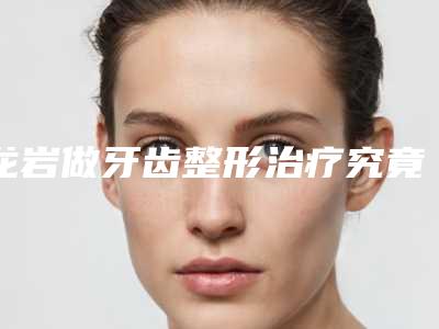 龙岩做牙齿整形治疗究竟需要多少价格