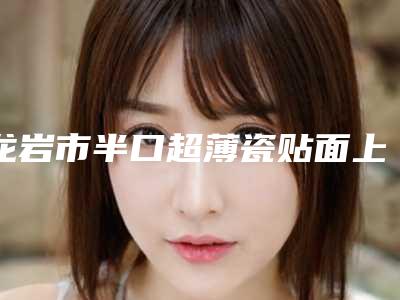 龙岩市半口超薄瓷贴面上榜清单详情-龙岩市半口超薄瓷贴面口腔医生