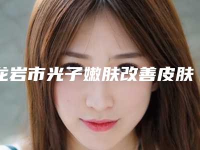 龙岩市光子嫩肤改善皮肤粗糙医院排名榜2025版更新（龙岩佳美医疗美容门诊部上榜你看好谁）