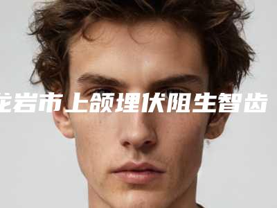 龙岩市上颌埋伏阻生智齿医院上榜名单前十位供你选择(龙岩市上颌埋伏阻生智齿口腔医院公立5强擅长口碑各不同)