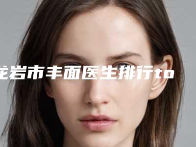 龙岩市丰面医生排行top10权威一览-龙岩市丰面整形医生