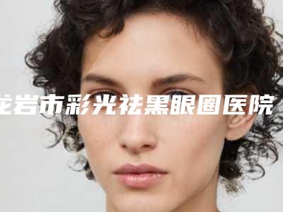 龙岩市彩光祛黑眼圈医院排行前十2025榜单新出炉（龙岩市彩光祛黑眼圈整形医院）