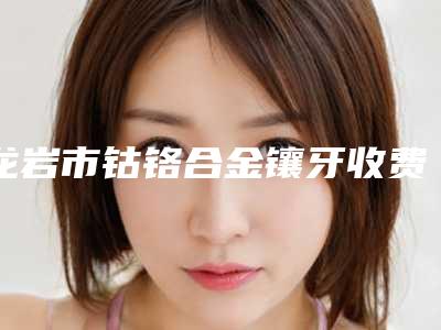 龙岩市钴铬合金镶牙收费明细2025全面上线-龙岩市钴铬合金镶牙价格