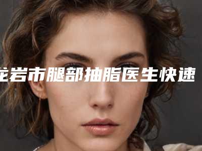 龙岩市腿部抽脂医生快速查看-刘建明医生口碑满分