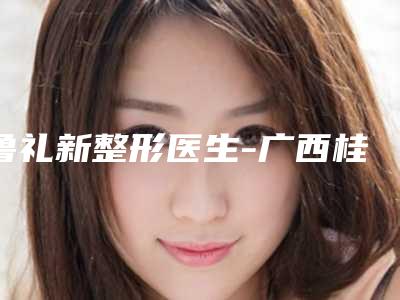 鲁礼新整形医生-广西桂林诺澜登医疗美容诊所鲁礼新医师全新名单一览，详细解析