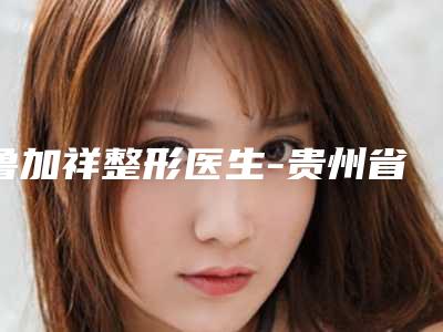 鲁加祥整形医生-贵州省鲁加祥医生韩式私密术锁定榜前三