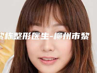 黎栋整形医生-柳州市黎栋医生做眼皮吸脂立机构医生常驻榜单