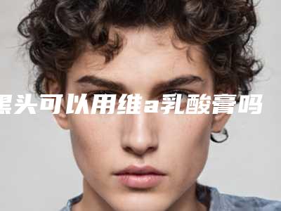 黑头可以用维a乳酸膏吗,黑头怎样去掉效果最好呢