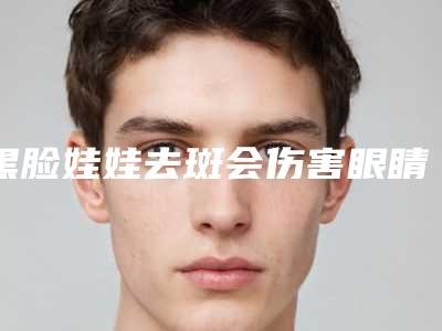 黑脸娃娃去斑会伤害眼睛吗-黑脸娃娃去斑对面部有伤害吗