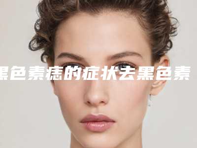 黑色素痣的症状去黑色素痣哪个医院最好
