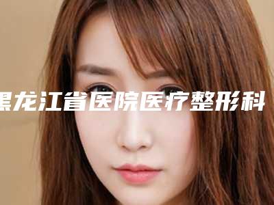 黑龙江省医院医疗整形科淡化手术疤痕手术是特长