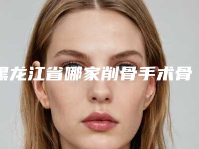 黑龙江省哪家削骨手术骨头医院较好(哈尔滨海容纳医疗美容门诊这几家备受美誉)