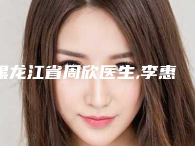 黑龙江省周欣医生,李惠媛医生口碑严选都是实力派