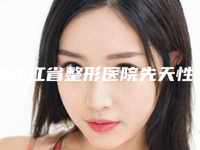 黑龙江省整形医院先天性耳朵畸形封闭推荐:先天性耳朵畸形封闭医院30强综合大评选