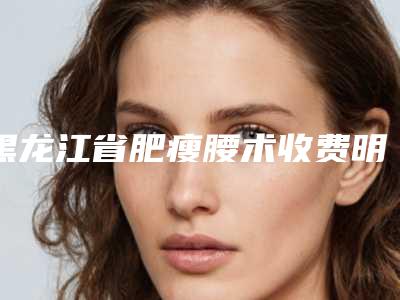 黑龙江省肥瘦腰术收费明细2025免费查询-黑龙江省肥瘦腰术费用是多少钱呢