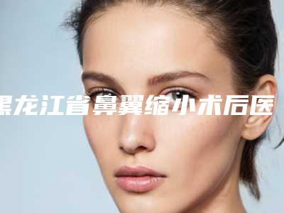 黑龙江省鼻翼缩小术后医生排行榜人气榜前八强达人推荐(李丹慧医生实力口碑并存)