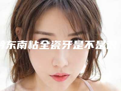 黔东南粘全瓷牙是不是很危险