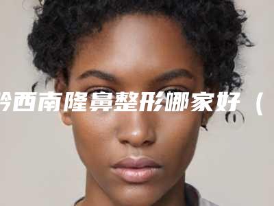黔西南隆鼻整形哪家好(黔西整容医院)