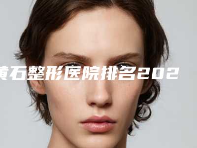 黄石整形医院排名2025,2025黄石整形医院排名前五名揭晓,让你美丽加倍!