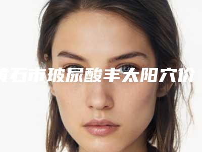 黄石市玻尿酸丰太阳穴价格表(费用标准)-黄石市玻尿酸丰太阳穴整形价格一般要多少