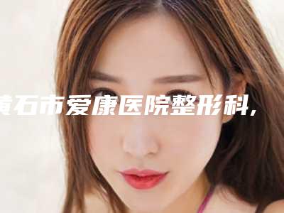 黄石市爱康医院整形科,黄石海峡中秀医疗美容专业连锁你选谁