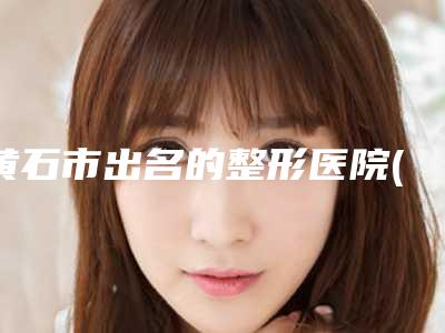 黄石市出名的整形医院(黄石市中心医院整形美容外科风格及技术优势详细解答)