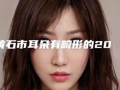 黄石市耳朵有畸形的2025价格(费用)-黄石市耳朵有畸形的术需要花费多少钱